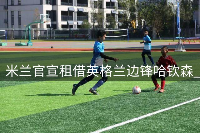 米兰官宣租借英格兰边锋哈钦森 含买断选项