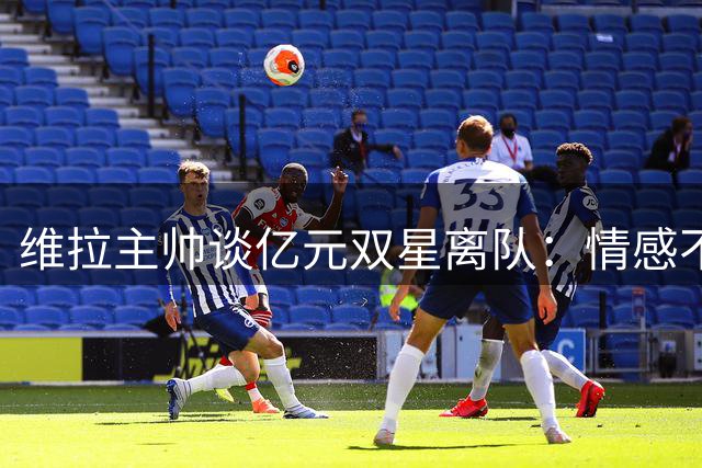 维拉主帅谈亿元双星离队：情感不舍但为俱乐部长远计